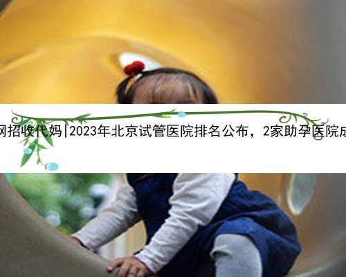 北京代怀网招收代妈|2023年北京试管医院排名公布，2家助孕医院成为热门！